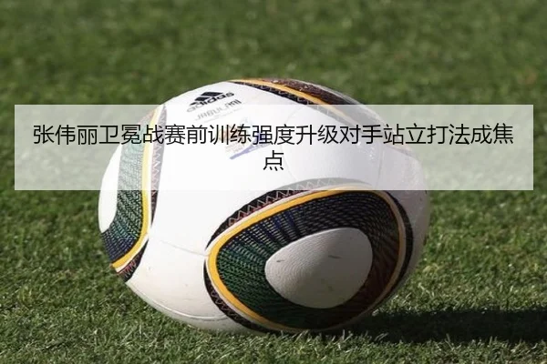 张伟丽卫冕战赛前训练强度升级对手站立打法成焦点