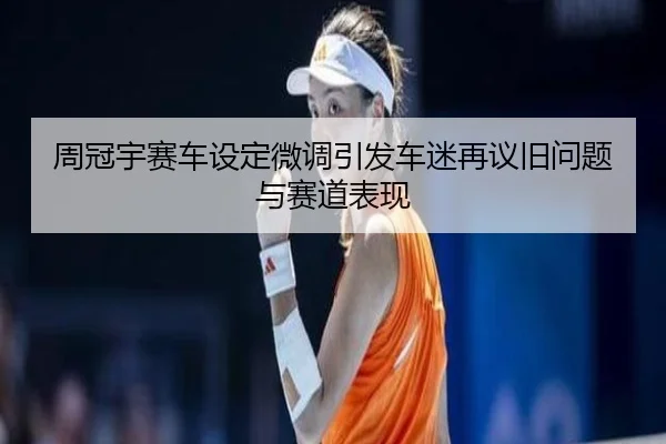 周冠宇赛车设定微调引发车迷再议旧问题与赛道表现